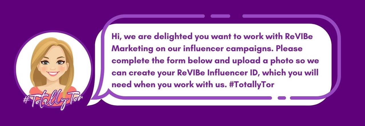 Hi, we are delighted you want to work with ReVIBe Marketing on our influencer campaigns. Please complete the form below and upload a photo so we can create your ReVIBe Influencer ID, which you will need when you work with us. #TotallyTor